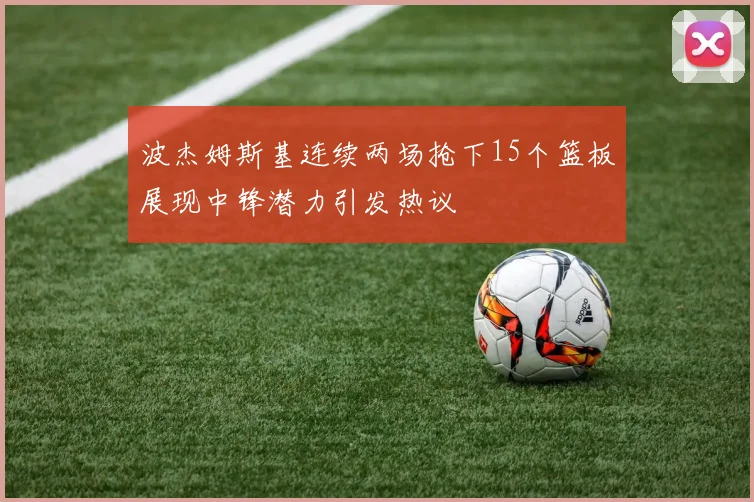 波杰姆斯基连续两场抢下15个篮板展现中锋潜力引发热议