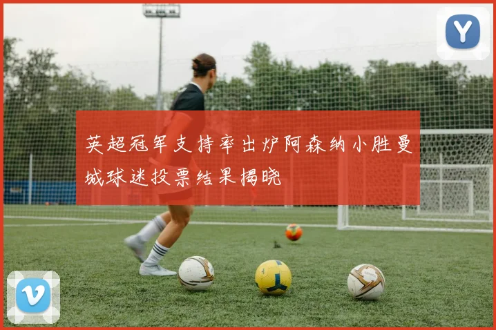 英超冠军支持率出炉阿森纳小胜曼城球迷投票结果揭晓