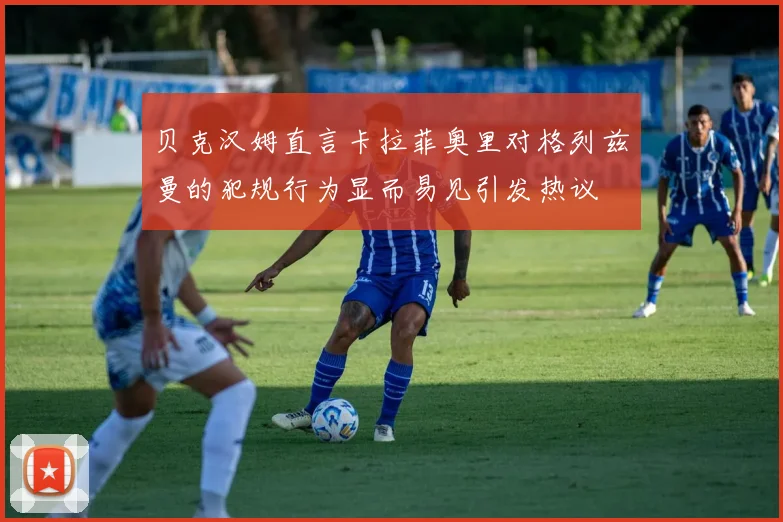 贝克汉姆直言卡拉菲奥里对格列兹曼的犯规行为显而易见引发热议